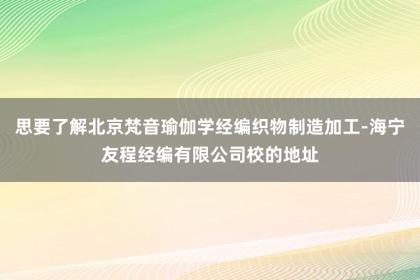 思要了解北京梵音瑜伽学经编织物制造加工-海宁友程经编有限公司校的地址